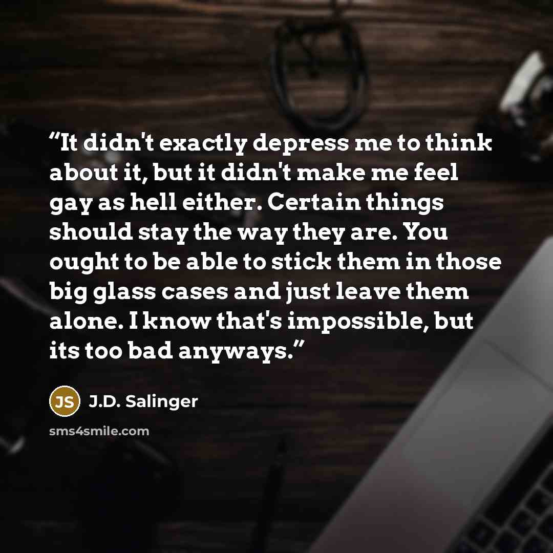 “It didn't exactly depress me to think about it, but it didn't make me feel gay as hell either. Certain things should stay the way they are. You ought to be able to stick them in those big glass cases and just leave them alone. I know that's impossible, but its too bad anyways.” quote by J.D. Salinger
