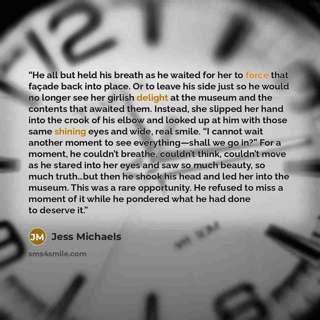 “He all but held his breath as he waited for her to force that façade back into place. Or to leave his side just so he would no longer see her girlish delight at the museum and the contents that awaited them. Instead, she slipped her hand into the crook of his elbow and looked up at him with those…” quote by Jess Michaels