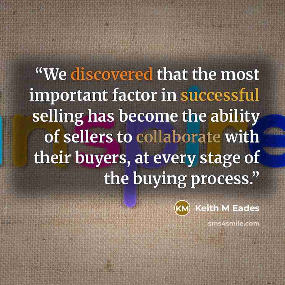 “We discovered that the most important factor in successful selling has become the ability of sellers to collaborate with their buyers, at every stage of the buying process.” quote by Keith M Eades