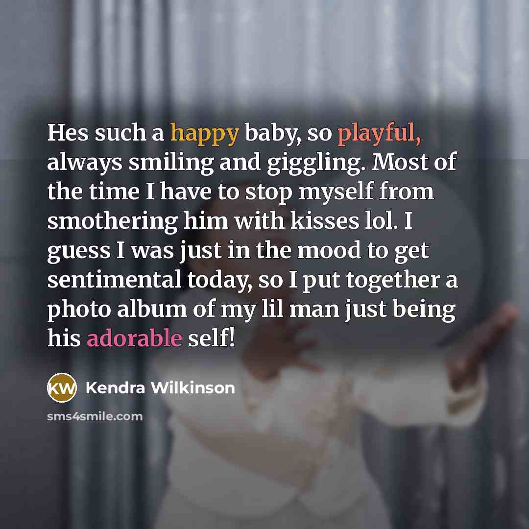 “Hes such a happy baby, so playful, always smiling and giggling. Most of the time I have to stop myself from smothering him with kisses lol. I guess I was just in the mood to get sentimental today, so I put together a photo album of my lil man just being his adorable self!” quote by Kendra Wilkinson