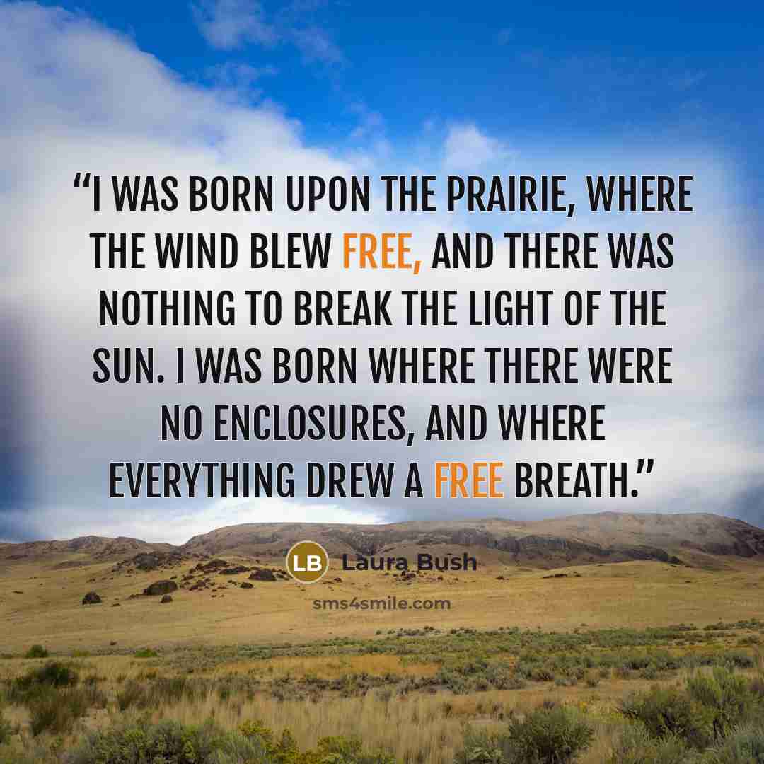 “I was born upon the prairie, where the wind blew free, and there was nothing to break the light of the sun. I was born where there were no enclosures, and where everything drew a free breath.” quote by Laura Bush