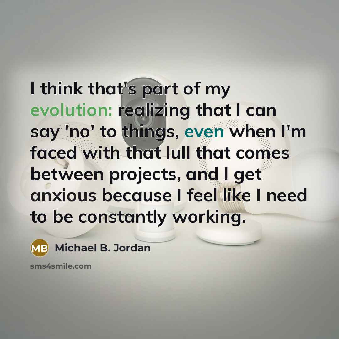 “I think that's part of my evolution: realizing that I can say 'no' to things, even when I'm faced with that lull that comes between projects, and I get anxious because I feel like I need to be constantly working.” quote by Michael B. Jordan