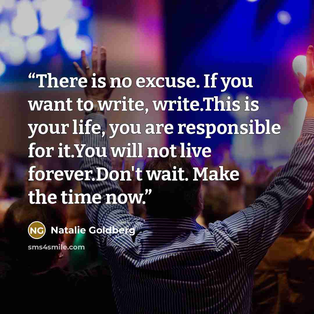 “There is no excuse. If you want to write, write.This is your life, you are responsible for it.You will not live forever.Don't wait. Make the time now.” quote by Natalie Goldberg