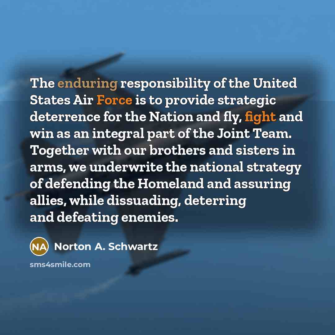 “The enduring responsibility of the United States Air Force is to provide strategic deterrence for the Nation and fly, fight and win as an integral part of the Joint Team. Together with our brothers and sisters in arms, we underwrite the national strategy of defending the Homeland and assuring…” quote by Norton A. Schwartz