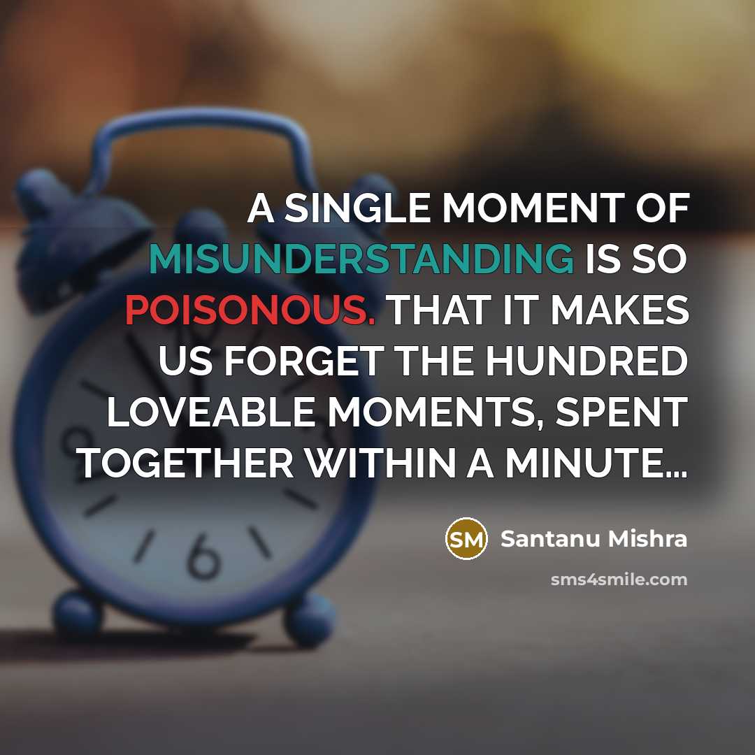 “A SINGLE MOMENT OF MISUNDERSTANDING IS SO POISONOUS. THAT IT MAKES US FORGET THE HUNDRED LOVEABLE MOMENTS, SPENT TOGETHER WITHIN A MINUTE…” quote by Santanu Mishra