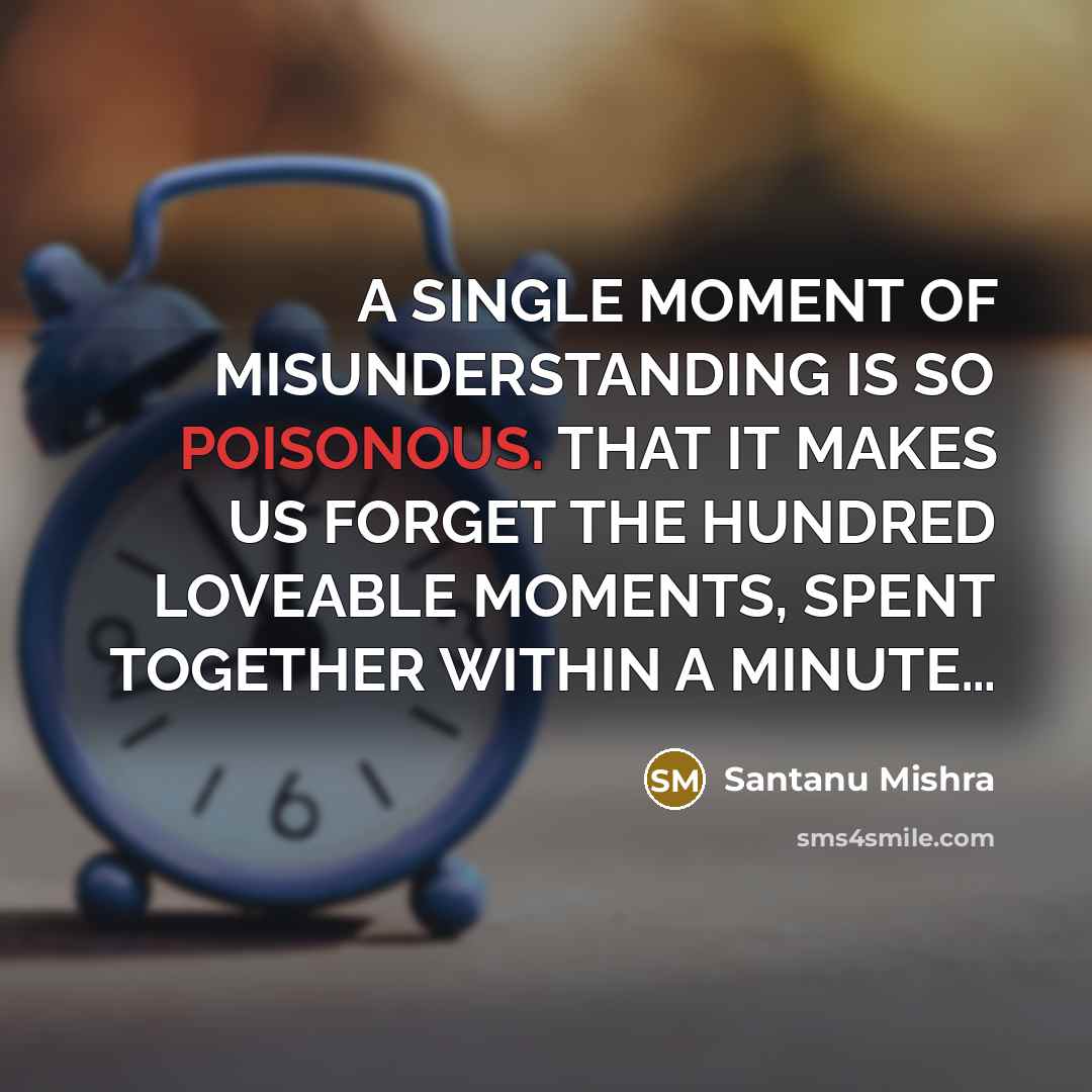 “A SINGLE MOMENT OF MISUNDERSTANDING IS SO POISONOUS. THAT IT MAKES US FORGET THE HUNDRED LOVEABLE MOMENTS, SPENT TOGETHER WITHIN A MINUTE…” quote by Santanu Mishra
