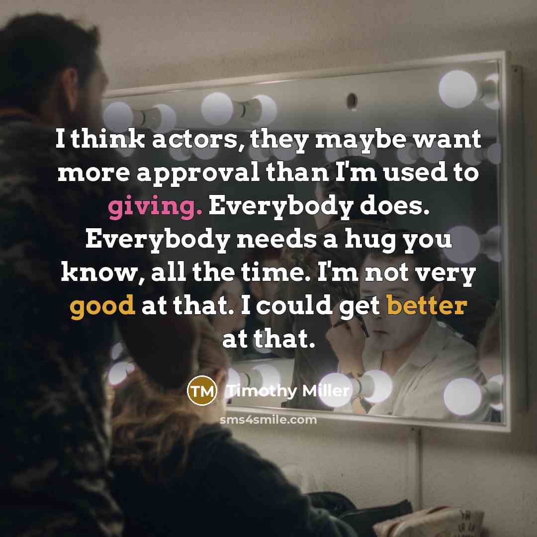“I think actors, they maybe want more approval than I'm used to giving. Everybody does. Everybody needs a hug you know, all the time. I'm not very good at that. I could get better at that.” quote by Timothy Miller