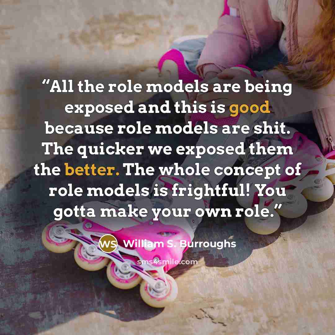 “All the role models are being exposed and this is good because role models are shit. The quicker we exposed them the better. The whole concept of role models is frightful! You gotta make your own role.” quote by William S. Burroughs