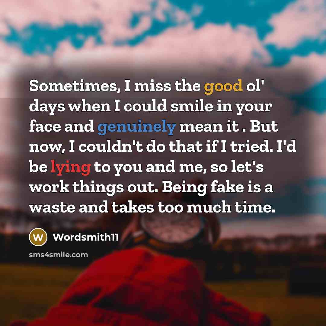 “Sometimes, I miss the good ol' days when I could smile in your face and genuinely mean it . But now, I couldn't do that if I tried. I'd be lying to you and me, so let's work things out. Being fake is a waste and takes too much time.” quote by Wordsmith11