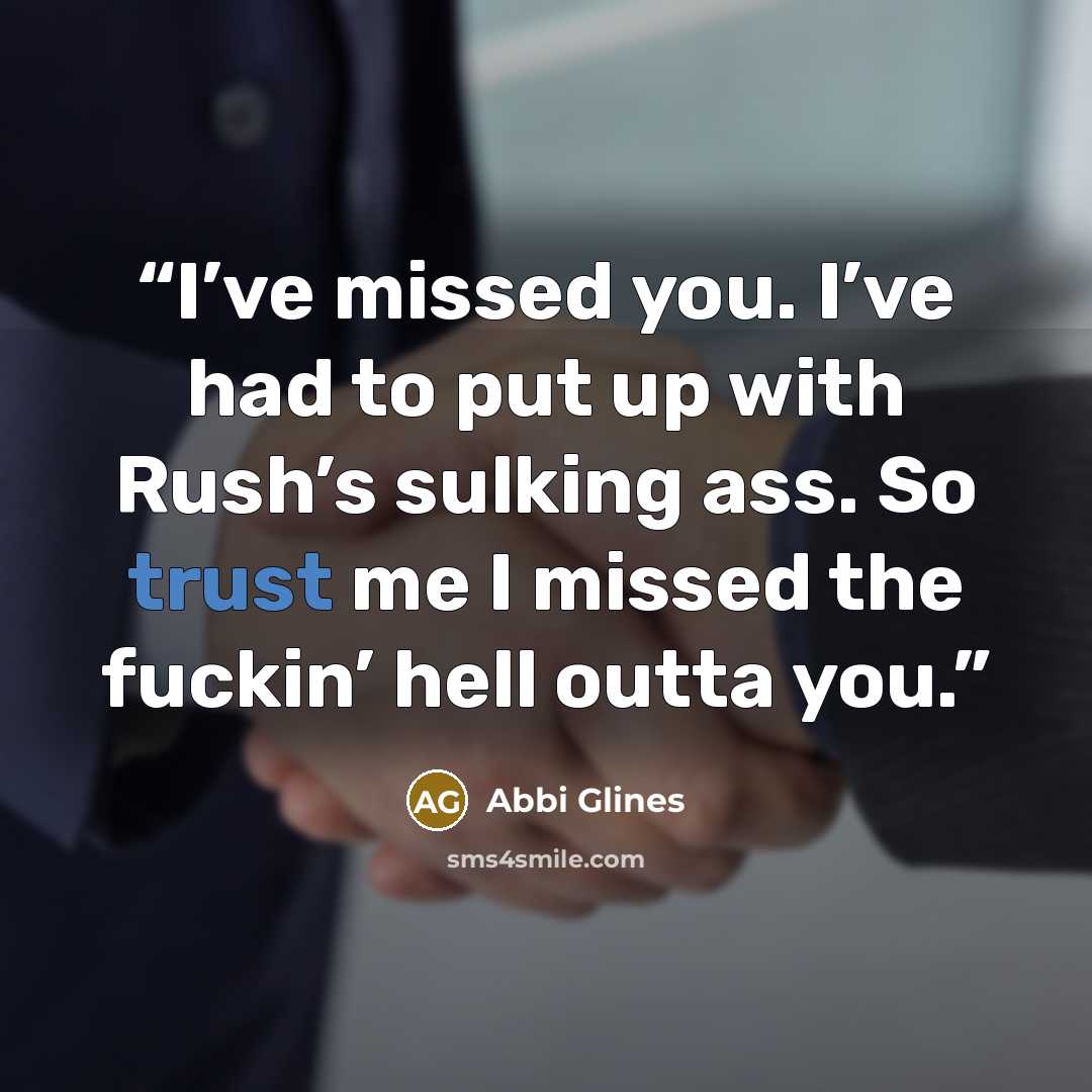 “I’ve missed you. I’ve had to put up with Rush’s sulking ass. So trust me I missed the fuckin’ hell outta you.” quote by Abbi Glines