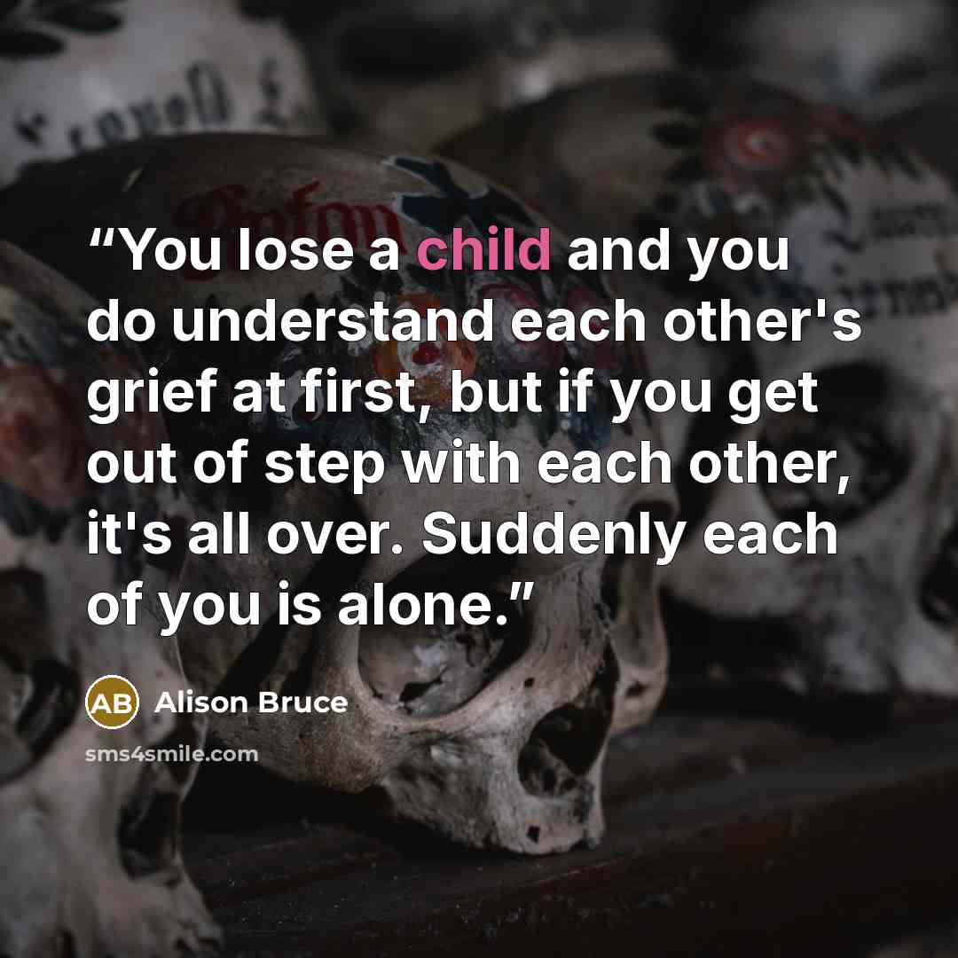 “You lose a child and you do understand each other's grief at first, but if you get out of step with each other, it's all over. Suddenly each of you is alone.” quote by Alison Bruce