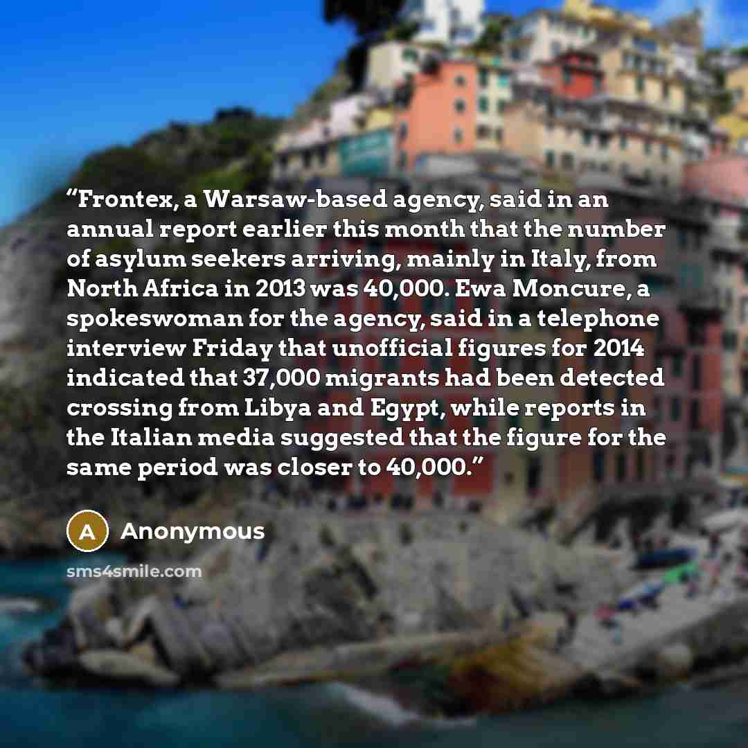 “Frontex, a Warsaw-based agency, said in an annual report earlier this month that the number of asylum seekers arriving, mainly in Italy, from North Africa in 2013 was 40,000. Ewa Moncure, a spokeswoman for the agency, said in a telephone interview Friday that unofficial figures for 2014 indicated…” quote by Anonymous