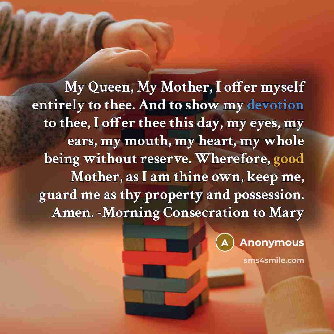 “My Queen, My Mother, I offer myself entirely to thee. And to show my devotion to thee, I offer thee this day, my eyes, my ears, my mouth, my heart, my whole being without reserve. Wherefore, good Mother, as I am thine own, keep me, guard me as thy property and possession. Amen. -Morning…” quote by Anonymous