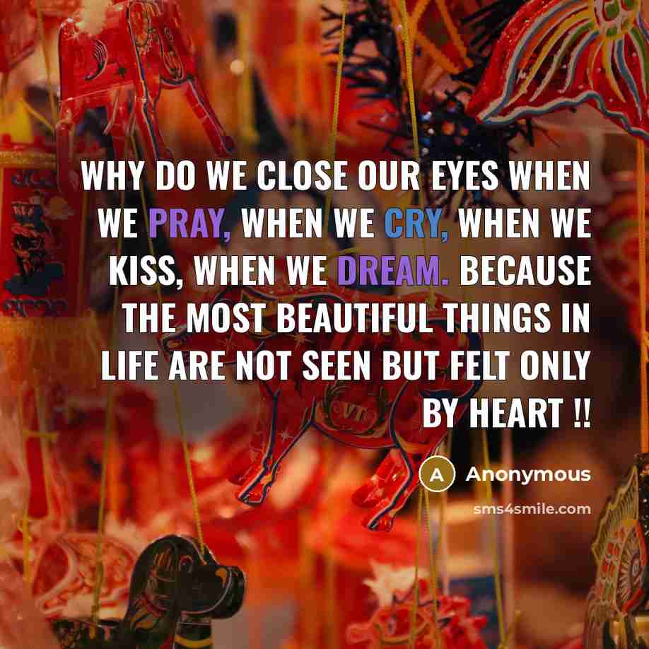 “Why do we close our eyes when we pray, when we cry, when we kiss, when we dream. Because the most beautiful things in life are not seen but felt only by heart !!” quote by Anonymous