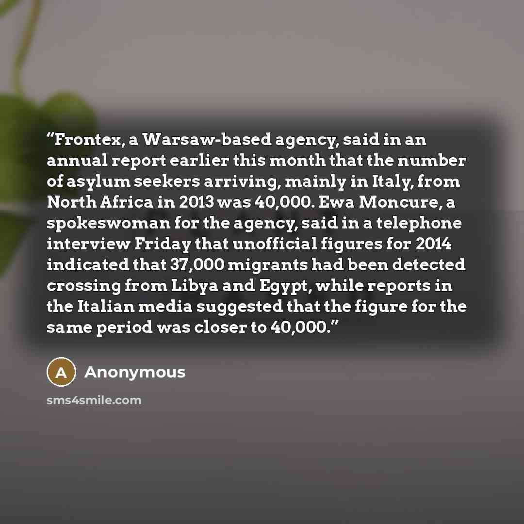 “Frontex, a Warsaw-based agency, said in an annual report earlier this month that the number of asylum seekers arriving, mainly in Italy, from North Africa in 2013 was 40,000. Ewa Moncure, a spokeswoman for the agency, said in a telephone interview Friday that unofficial figures for 2014 indicated…” quote by Anonymous