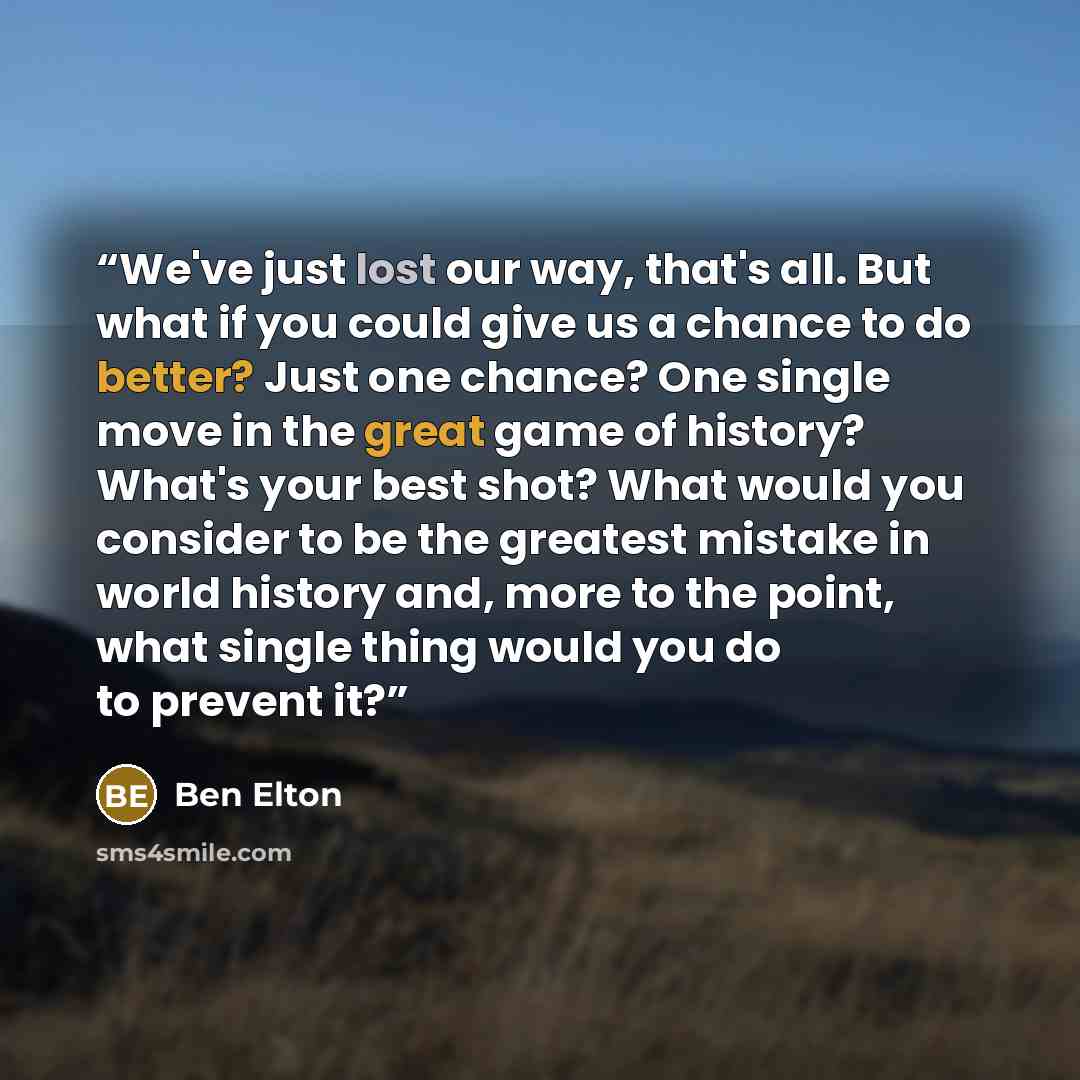 “We've just lost our way, that's all. But what if you could give us a chance to do better? Just one chance? One single move in the great game of history? What's your best shot? What would you consider to be the greatest mistake in world history and, more to the point, what single thing would you do…” quote by Ben Elton