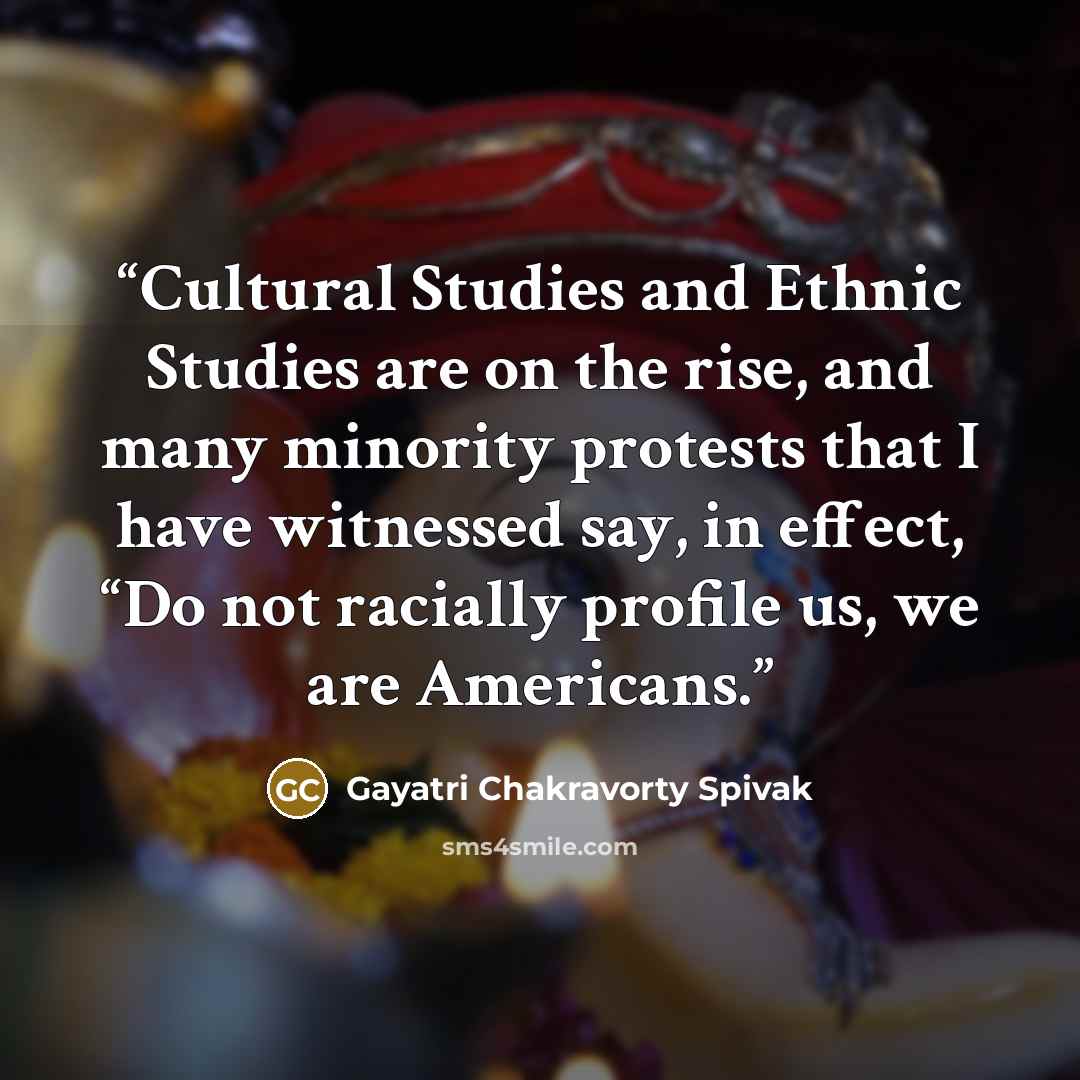 “Cultural Studies and Ethnic Studies are on the rise, and many minority protests that I have witnessed say, in effect, “Do not racially profile us, we are Americans.” quote by Gayatri Chakravorty Spivak