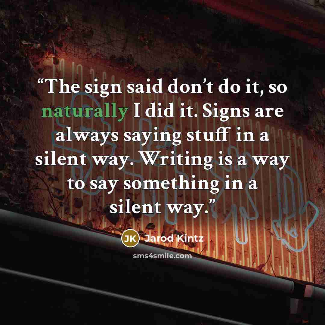 “The sign said don’t do it, so naturally I did it. Signs are always saying stuff in a silent way. Writing is a way to say something in a silent way.” quote by Jarod Kintz
