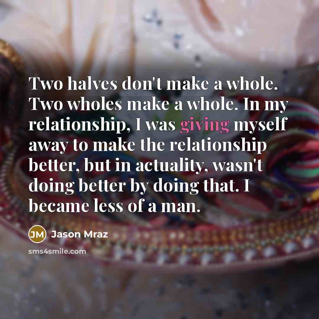 “Two halves don't make a whole. Two wholes make a whole. In my relationship, I was giving myself away to make the relationship better, but in actuality, wasn't doing better by doing that. I became less of a man.” quote by Jason Mraz