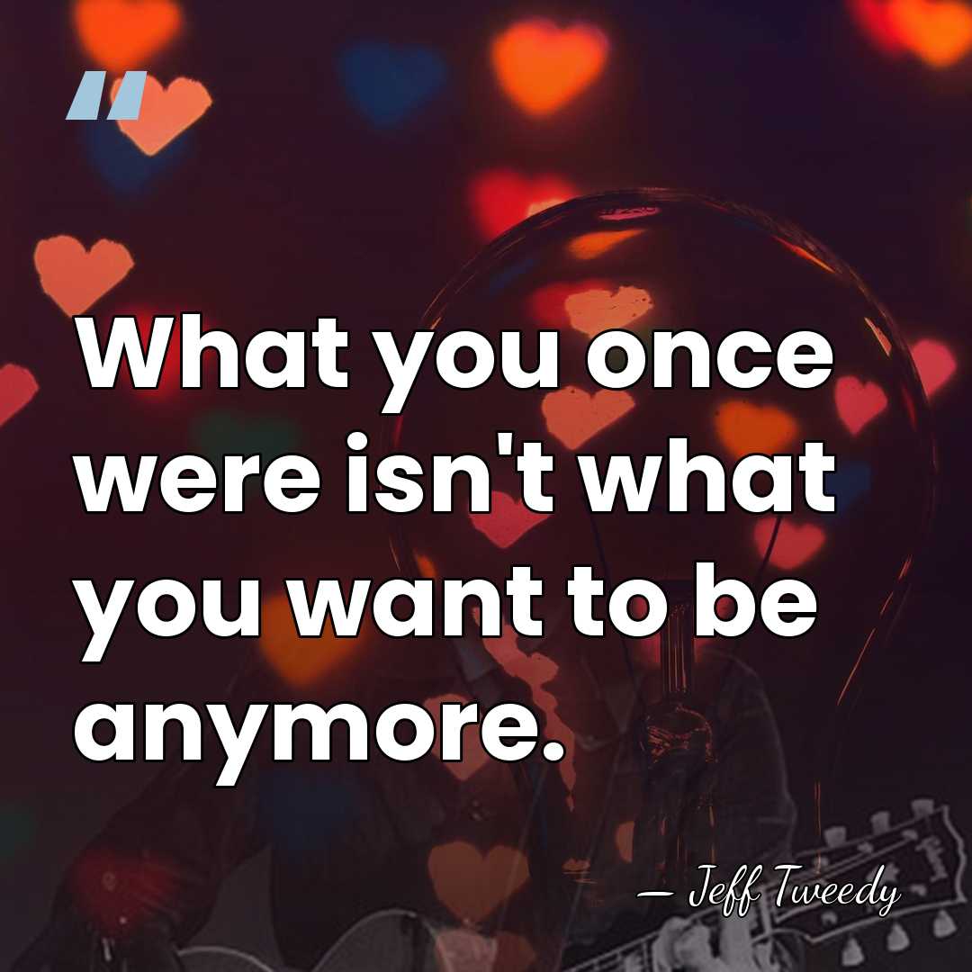 What you once were isn't what you want to be anymore. - Jeff Tweedy