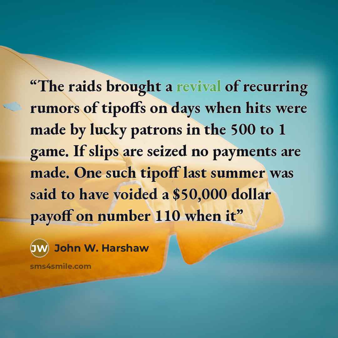 “The raids brought a revival of recurring rumors of tipoffs on days when hits were made by lucky patrons in the 500 to 1 game. If slips are seized no payments are made. One such tipoff last summer was said to have voided a $50,000 dollar payoff on number 110 when it” quote by John W. Harshaw