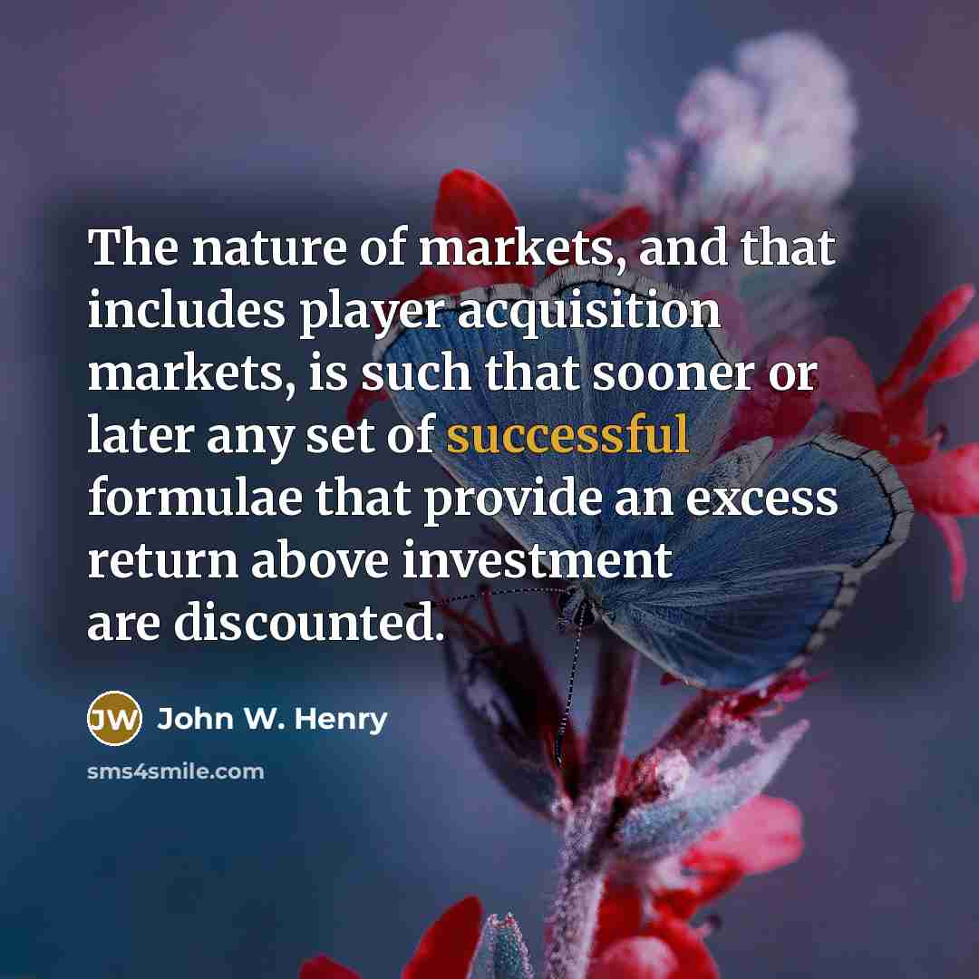“The nature of markets, and that includes player acquisition markets, is such that sooner or later any set of successful formulae that provide an excess return above investment are discounted.” quote by John W. Henry