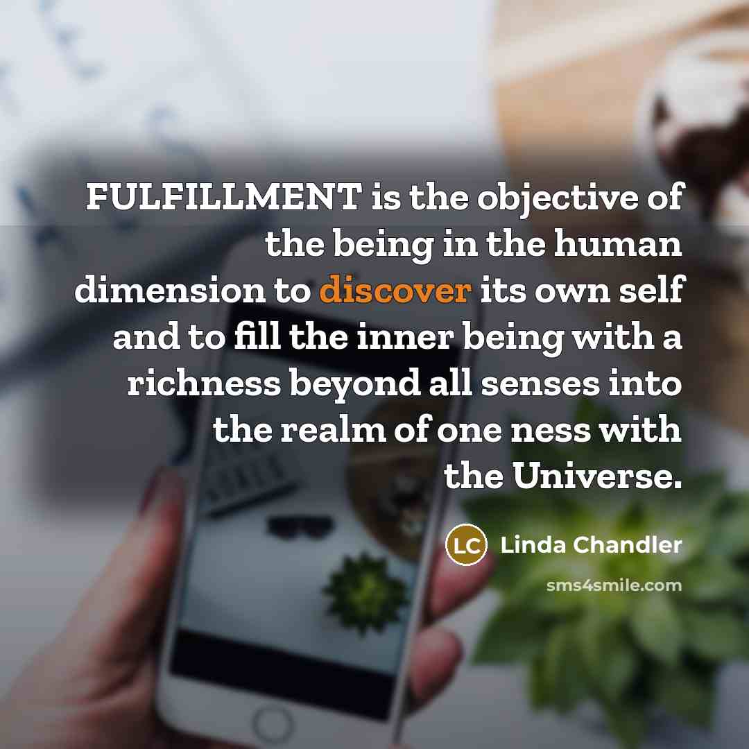 “FULFILLMENT is the objective of the being in the human dimension to discover its own self and to fill the inner being with a richness beyond all senses into the realm of one ness with the Universe.” quote by Linda Chandler