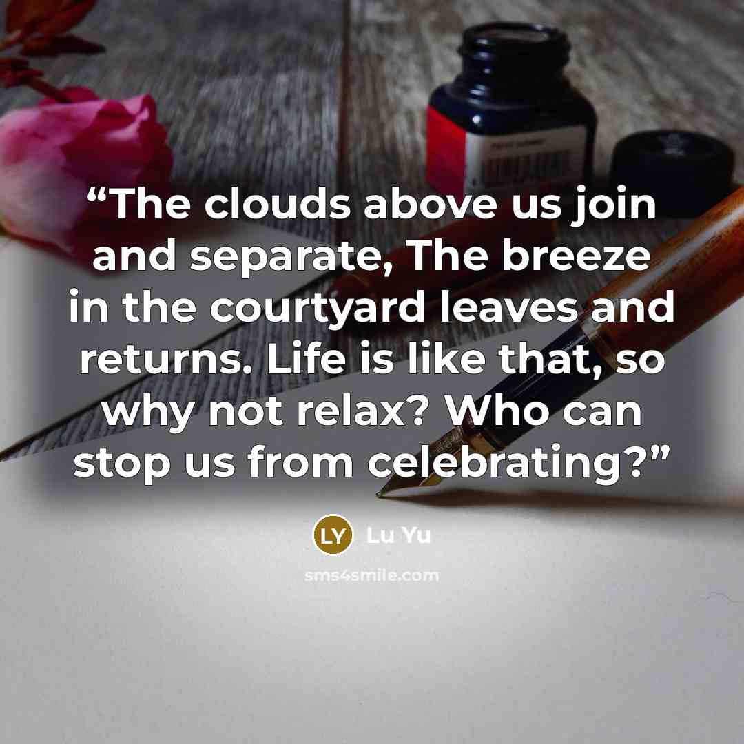 “The clouds above us join and separate, The breeze in the courtyard leaves and returns. Life is like that, so why not relax? Who can stop us from celebrating?” quote by Lu Yu