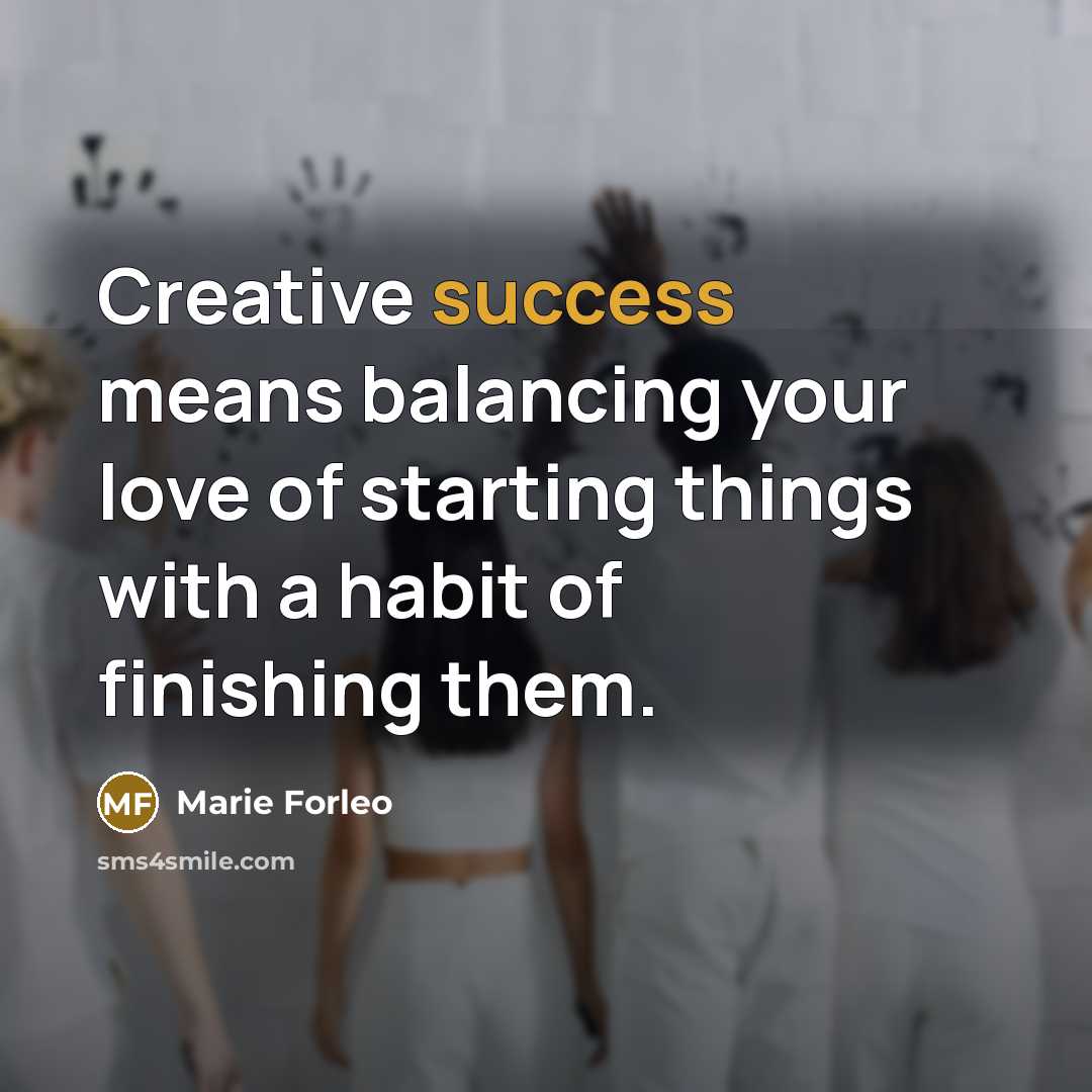 “Creative success means balancing your love of starting things with…” quote by Marie Forleo