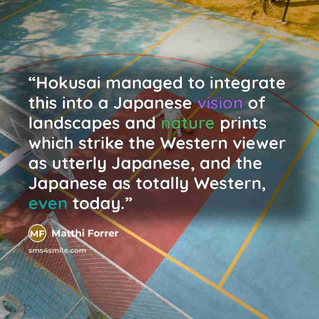 “Hokusai managed to integrate this into a Japanese vision of landscapes and nature prints which strike the Western viewer as utterly Japanese, and the Japanese as totally Western, even today.” quote by Matthi Forrer