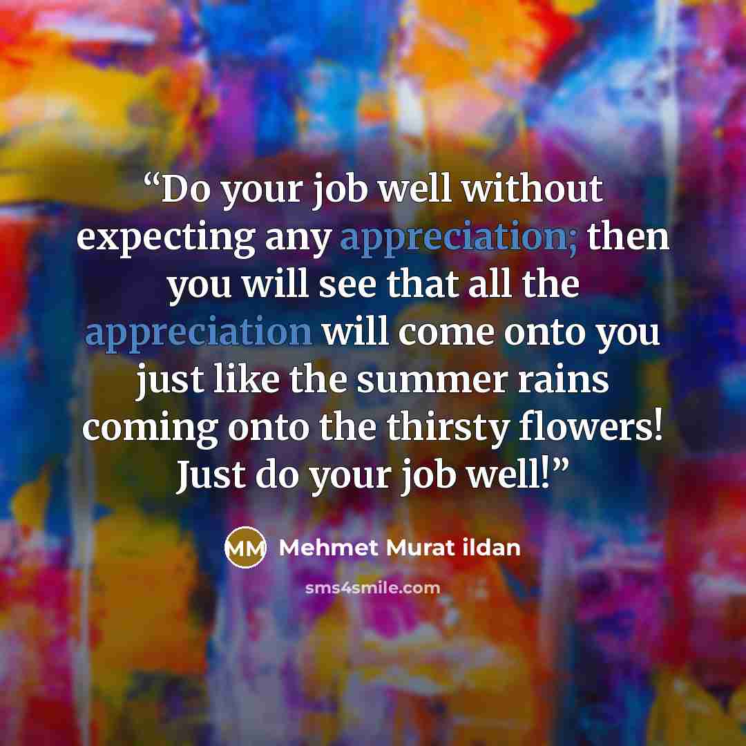 “Do your job well without expecting any appreciation; then you will see that all the appreciation will come onto you just like the summer rains coming onto the thirsty flowers! Just do your job well!” quote by Mehmet Murat ildan