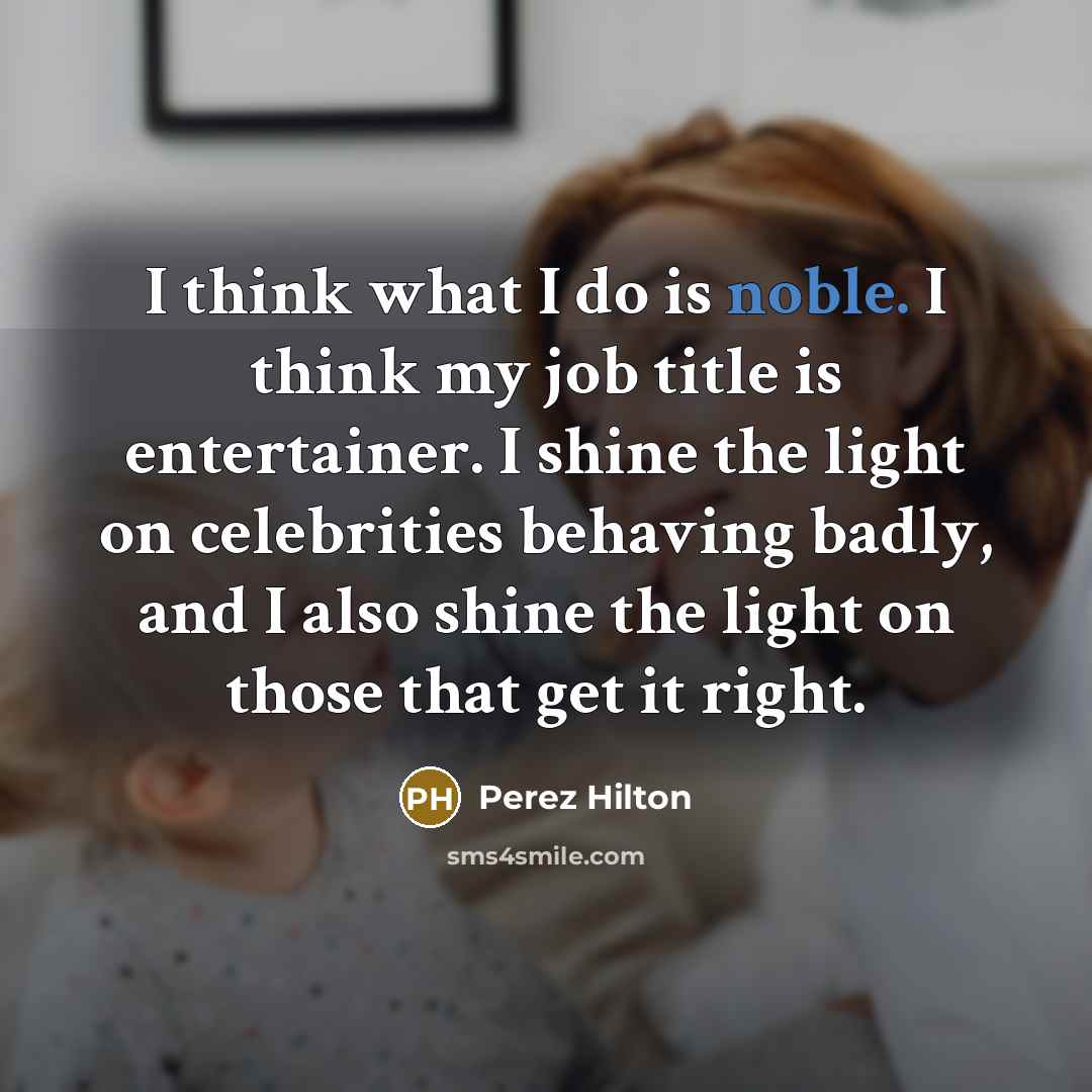 “I think what I do is noble. I think my job title is entertainer. I shine the light on celebrities behaving badly, and I also shine the light on those that get it right.” quote by Perez Hilton