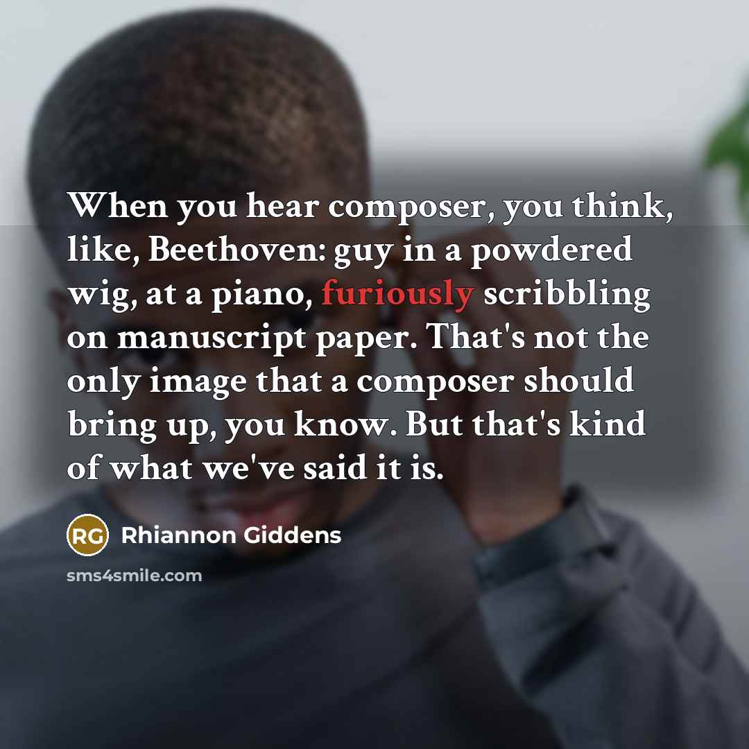 “When you hear composer, you think, like, Beethoven: guy in a powdered wig, at a piano, furiously scribbling on manuscript paper. That's not the only image that a composer should bring up, you know. But that's kind of what we've said it is.” quote by Rhiannon Giddens