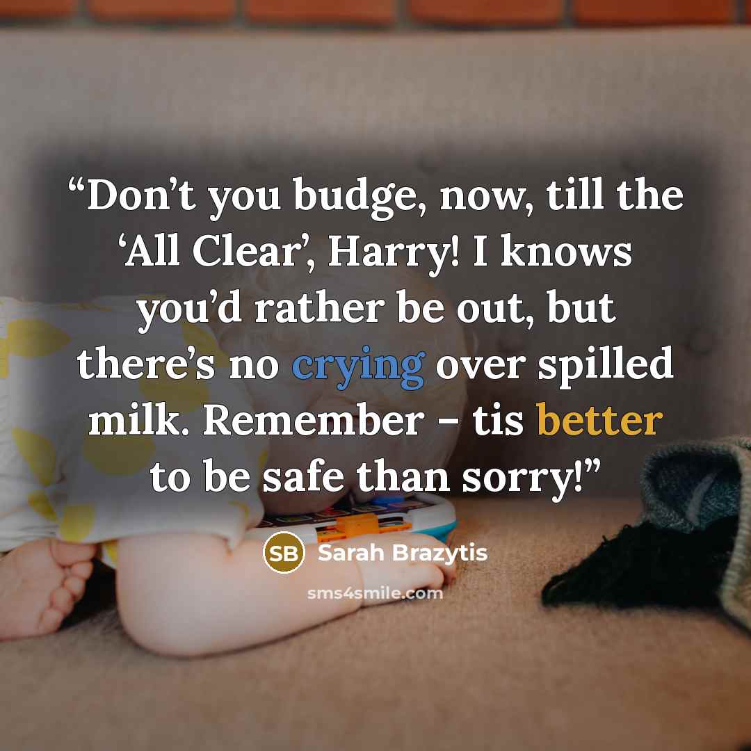 “Don’t you budge, now, till the ‘All Clear’, Harry! I knows you’d rather be out, but there’s no crying over spilled milk. Remember – tis better to be safe than sorry!” quote by Sarah Brazytis