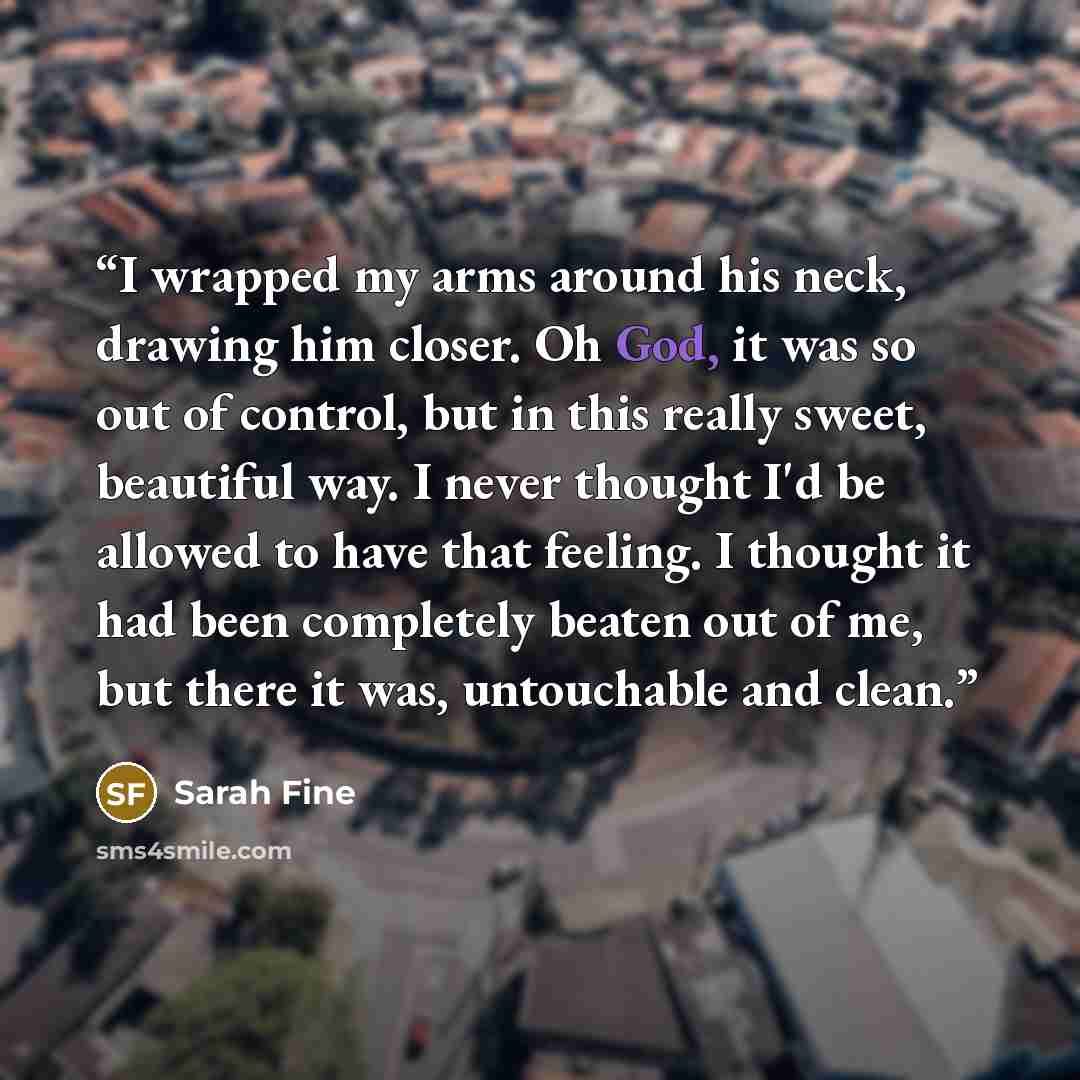 “I wrapped my arms around his neck, drawing him closer. Oh God, it was so out of control, but in this really sweet, beautiful way. I never thought I'd be allowed to have that feeling. I thought it had been completely beaten out of me, but there it was, untouchable and clean.” quote by Sarah Fine