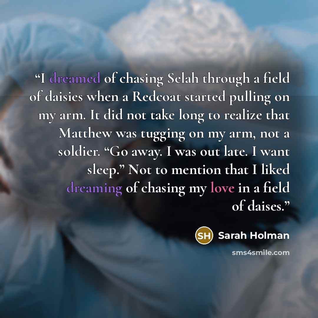 “I dreamed of chasing Selah through a field of daisies when a Redcoat started pulling on my arm. It did not take long to realize that Matthew was tugging on my arm, not a soldier. “Go away. I was out late. I want sleep.” Not to mention that I liked dreaming of chasing my love in a field of daises.” quote by Sarah Holman