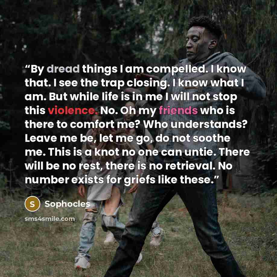 “By dread things I am compelled. I know that. I see the trap closing. I know what I am. But while life is in me I will not stop this violence. No. Oh my friends who is there to comfort me? Who understands? Leave me be, let me go, do not soothe me. This is a knot no one can untie. There will be no…” quote by Sophocles