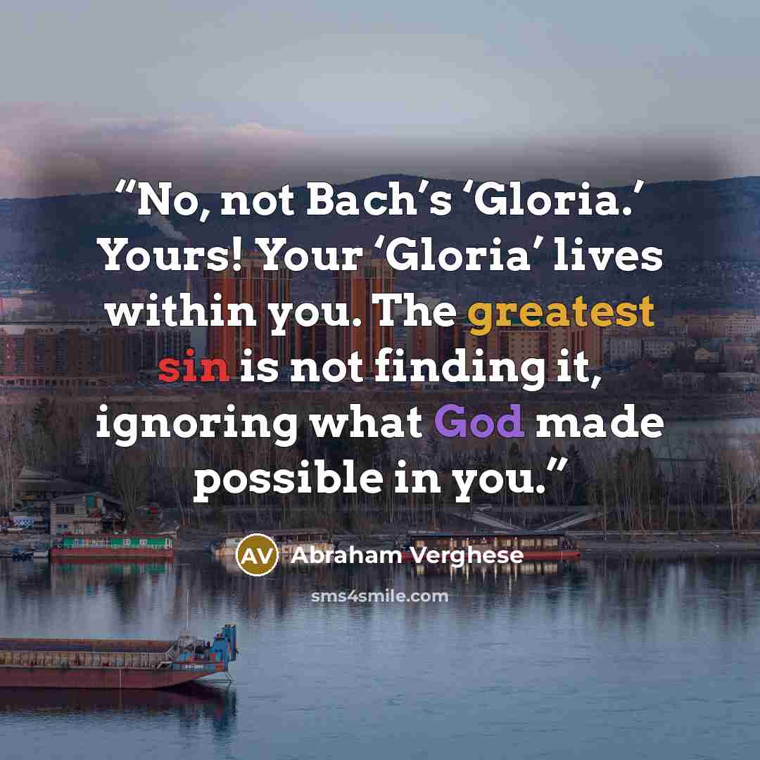 “No, not Bach’s ‘Gloria.’ Yours! Your ‘Gloria’ lives within you. The greatest sin is not finding it, ignoring what God made possible in you.” quote by Abraham Verghese