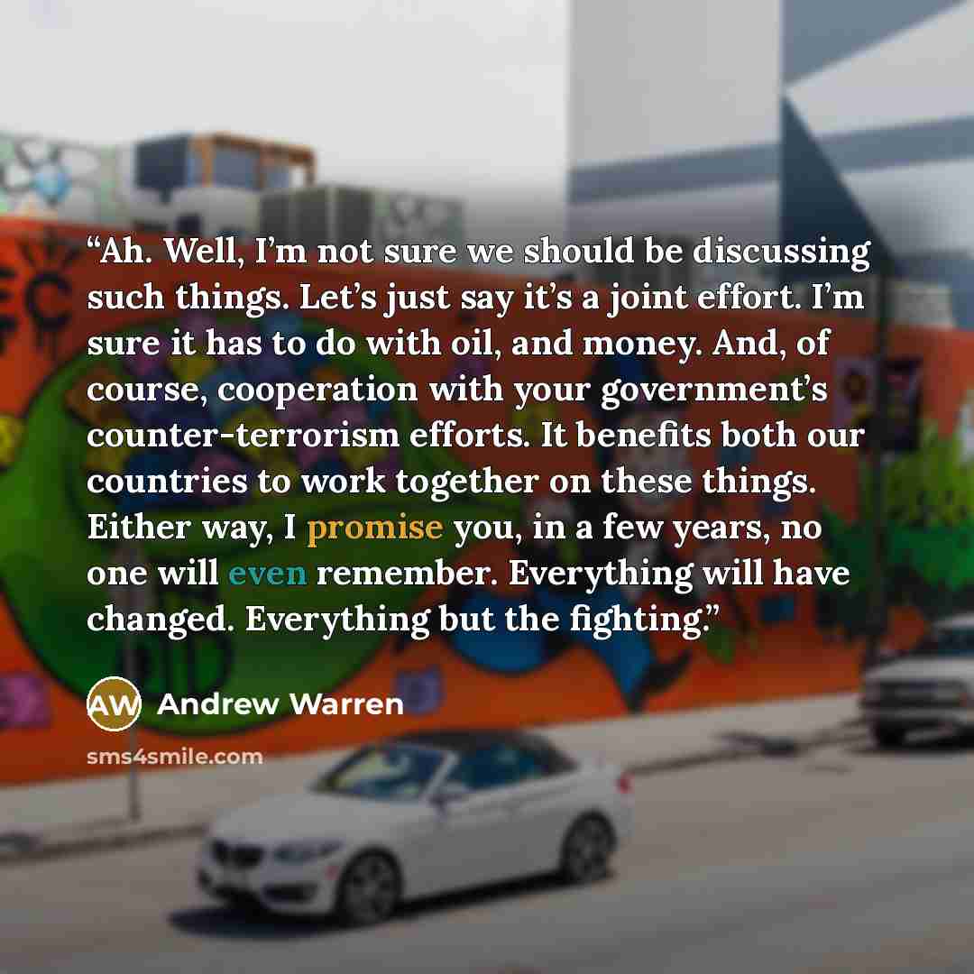 “Ah. Well, I’m not sure we should be discussing such things. Let’s just say it’s a joint effort. I’m sure it has to do with oil, and money. And, of course, cooperation with your government’s counter-terrorism efforts. It benefits both our countries to work together on these things. Either way, I…” quote by Andrew Warren