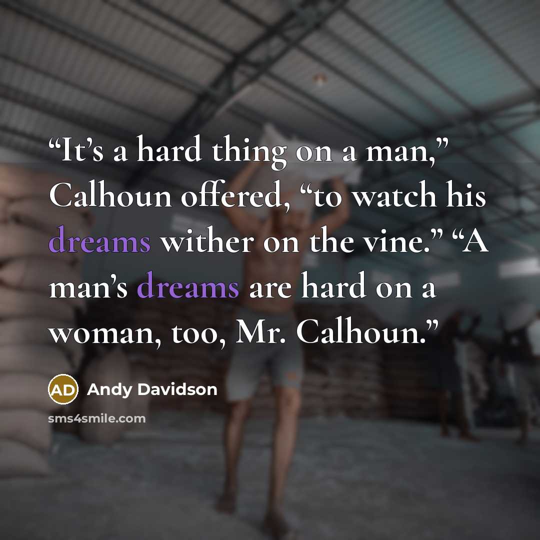 “It’s a hard thing on a man,” Calhoun offered, “to watch his dreams wither on the vine.” “A man’s dreams are hard on a woman, too, Mr. Calhoun.” quote by Andy Davidson