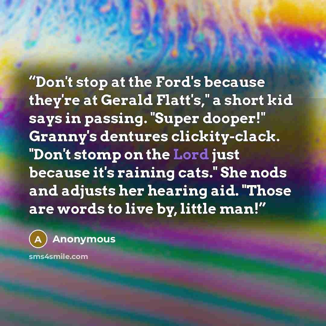 “Don't stop at the Ford's because they're at Gerald Flatt's," a short kid says in passing. "Super dooper!" Granny's dentures clickity-clack. "Don't stomp on the Lord just because it's raining cats." She nods and adjusts her hearing aid. "Those are words to live by, little man!” quote by Anonymous