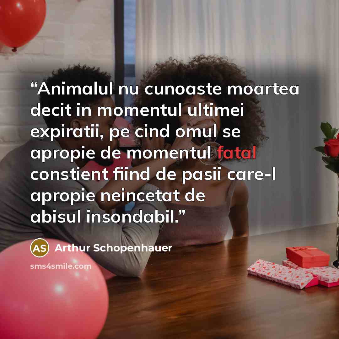 “Animalul nu cunoaste moartea decit in momentul ultimei expiratii, pe cind omul se apropie de momentul fatal constient fiind de pasii care-l apropie neincetat de abisul insondabil.” quote by Arthur Schopenhauer