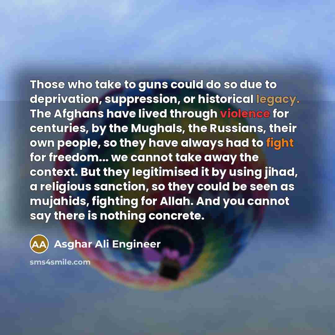 “Those who take to guns could do so due to deprivation, suppression, or historical legacy. The Afghans have lived through violence for centuries, by the Mughals, the Russians, their own people, so they have always had to fight for freedom... we cannot take away the context. But they legitimised it…” quote by Asghar Ali Engineer