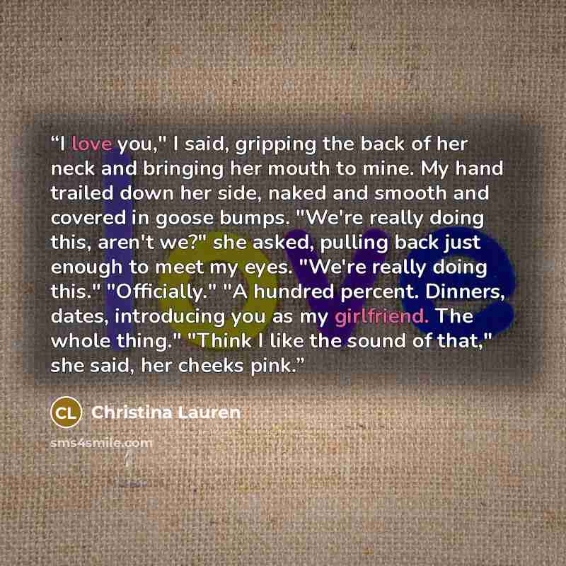 “I love you," I said, gripping the back of her neck and bringing her mouth to mine. My hand trailed down her side, naked and smooth and covered in goose bumps. "We're really doing this, aren't we?" she asked, pulling back just enough to meet my eyes. "We're really doing this." "Officially." "A…” quote by Christina Lauren
