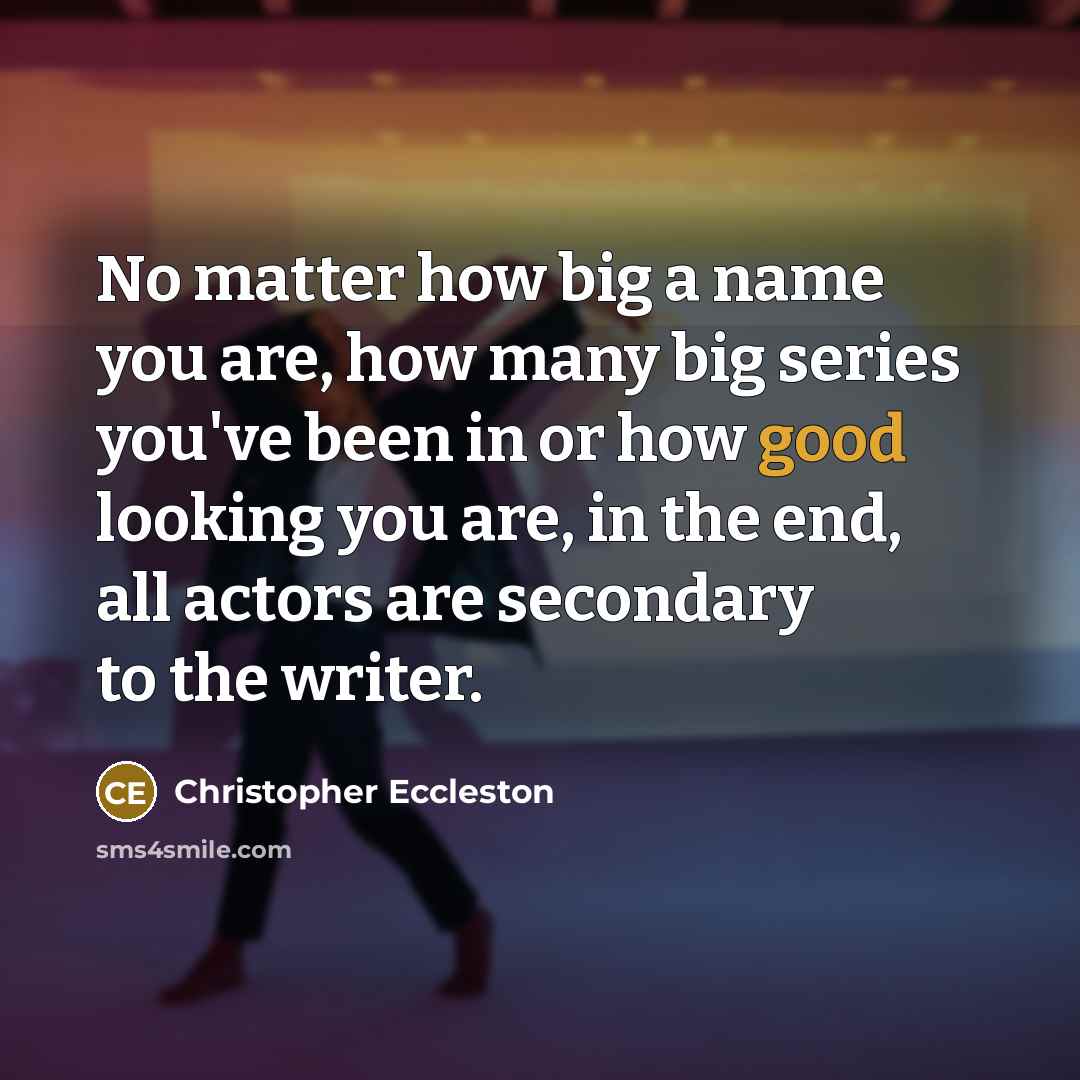 “No matter how big a name you are, how many big series you've been in or how good looking you are, in the end, all actors are secondary to the writer.” quote by Christopher Eccleston