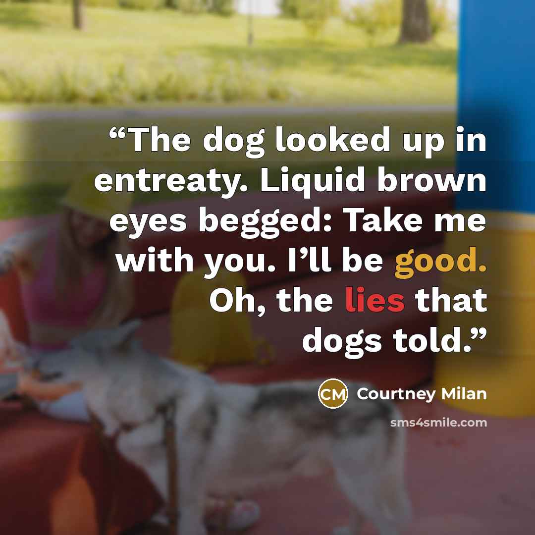 “The dog looked up in entreaty. Liquid brown eyes begged: Take me with you. I’ll be good. Oh, the lies that dogs told.” quote by Courtney Milan