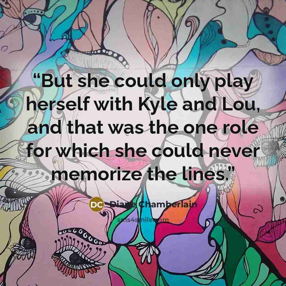 “But she could only play herself with Kyle and Lou, and that was the one role for which she could never memorize the lines.” quote by Diane Chamberlain