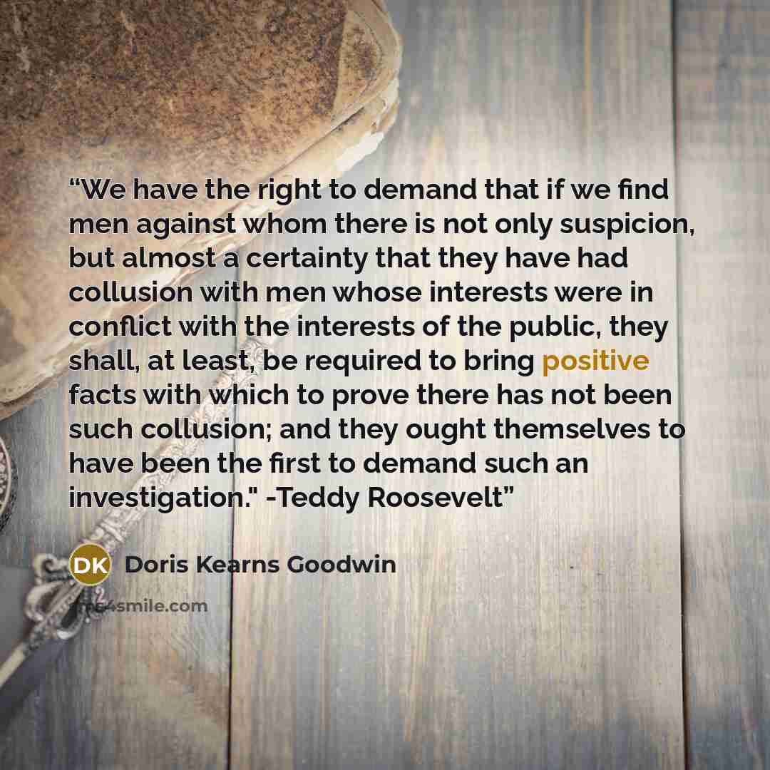 “We have the right to demand that if we find men against whom there is not only suspicion, but almost a certainty that they have had collusion with men whose interests were in conflict with the interests of the public, they shall, at least, be required to bring positive facts with which to prove…” quote by Doris Kearns Goodwin