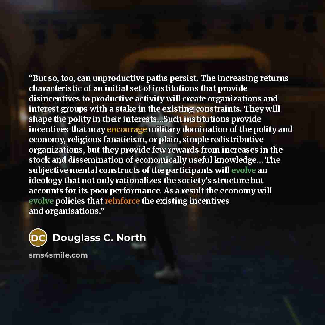 “But so, too, can unproductive paths persist. The increasing returns characteristic of an initial set of institutions that provide disincentives to productive activity will create organizations and interest groups with a stake in the existing constraints. They will shape the polity in their…” quote by Douglass C. North