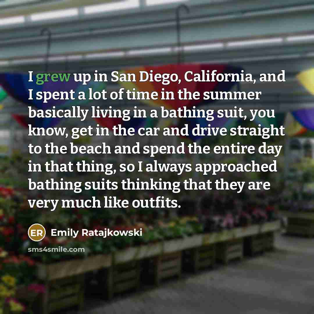 “I grew up in San Diego, California, and I spent a lot of time in the summer basically living in a bathing suit, you know, get in the car and drive straight to the beach and spend the entire day in that thing, so I always approached bathing suits thinking that they are very much like outfits.” quote by Emily Ratajkowski